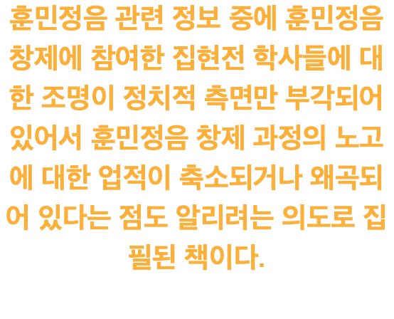 훈민정음 관련 정보 중에 훈민정음 창제에 참여한 집현전 학사들에 대한 조명이 정치적 측면만 부각되어 있어서 훈민정음 창제 과정의 노고에 대한 업적이 축소되거나 왜곡되어 있다는 점도 알리려는 의도로 집필된 책이다. 